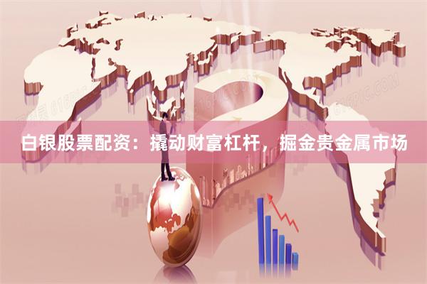白银股票配资：撬动财富杠杆，掘金贵金属市场