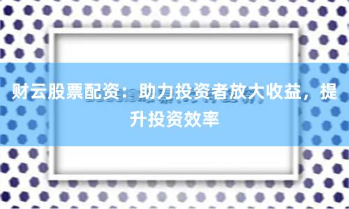 财云股票配资：助力投资者放大收益，提升投资效率
