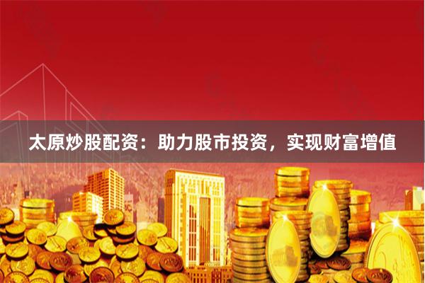 太原炒股配资：助力股市投资，实现财富增值
