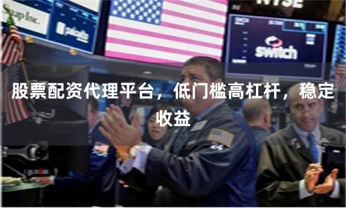 股票配资代理平台，低门槛高杠杆，稳定收益